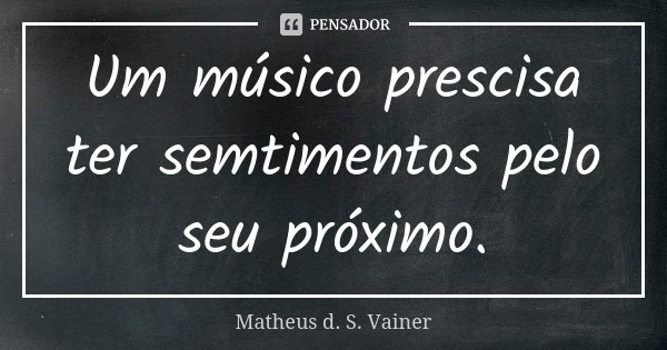 Um músico prescisa ter semtimentos pelo seu próximo.... Frase de Matheus d. S. Vainer.