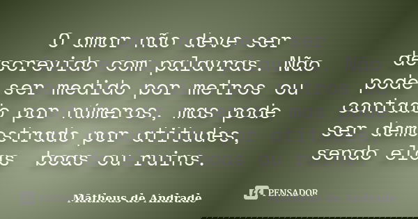 O amor não deve ser descrevido com palavras. Não pode ser medido por metros ou contado por números, mas pode ser demostrado por atitudes, sendo elas boas ou rui... Frase de Matheus de Andrade.