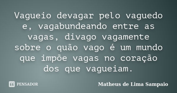 Vagueio devagar pelo vaguedo e, vagabundeando entre as vagas, divago vagamente sobre o quão vago é um mundo que impõe vagas no coração dos que vagueiam.... Frase de Matheus de Lima Sampaio.