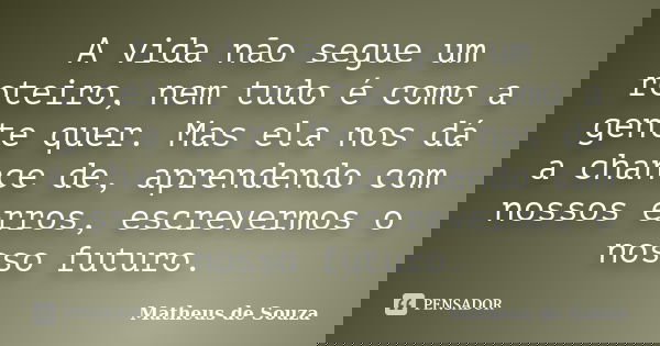 A vida não segue um roteiro, nem tudo é como a gente quer. Mas ela nos dá a chance de, aprendendo com nossos erros, escrevermos o nosso futuro.... Frase de Matheus de Souza.