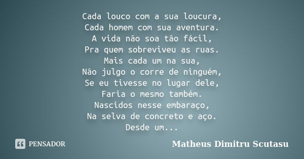 Cada louco com a sua loucura, Cada homem com sua aventura. A vida não soa tão fácil, Pra quem sobreviveu as ruas. Mais cada um na sua, Não julgo o corre de ning... Frase de Matheus Dimitru Scutasu.