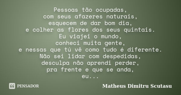 Pessoas tão ocupadas, com seus afazeres naturais, esquecem de dar bom dia, e colher as flores dos seus quintais. Eu viajei o mundo, conheci muita gente, e nessa... Frase de Matheus Dimitru Scutasu.