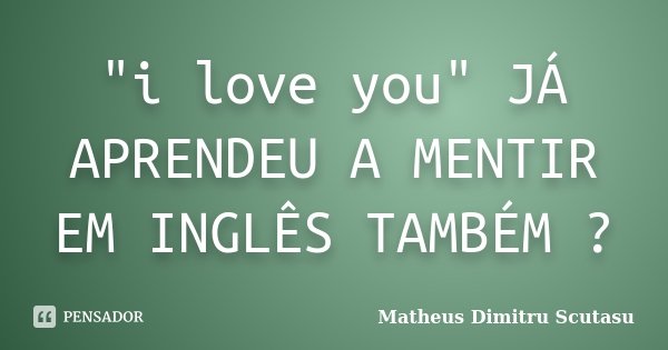 "i love you" JÁ APRENDEU A MENTIR EM INGLÊS TAMBÉM ?... Frase de Matheus Dimitru Scutasu.