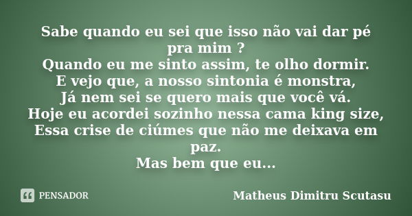 Sabe quando eu sei que isso não vai dar pé pra mim ? Quando eu me sinto assim, te olho dormir. E vejo que, a nosso sintonia é monstra, Já nem sei se quero mais ... Frase de Matheus Dimitru Scutasu.