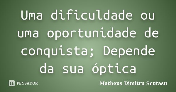Uma dificuldade ou uma oportunidade de conquista; Depende da sua óptica... Frase de Matheus Dimitru Scutasu.