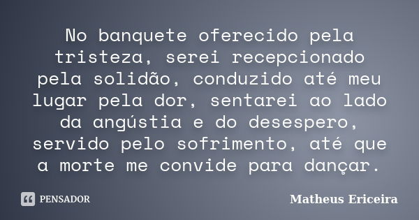 No banquete oferecido pela tristeza, serei recepcionado pela solidão, conduzido até meu lugar pela dor, sentarei ao lado da angústia e do desespero, servido pel... Frase de Matheus Ericeira.