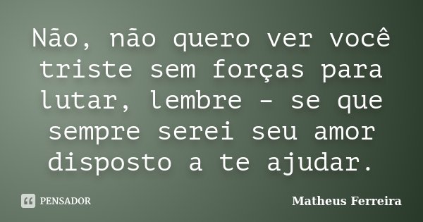 Não, não quero ver você triste sem forças para lutar, lembre – se que sempre serei seu amor disposto a te ajudar.... Frase de Matheus Ferreira.