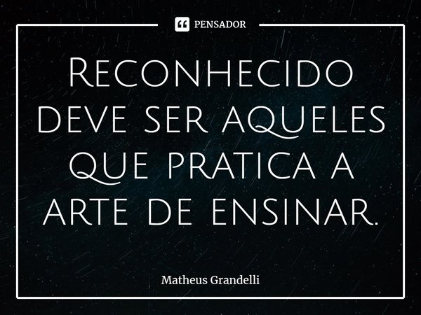 ⁠Reconhecido deve ser aqueles que pratica a arte de ensinar.... Frase de Matheus Grandelli.