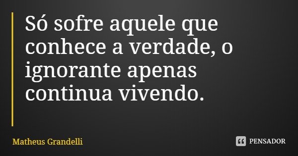 Só sofre aquele que conhece a verdade, o ignorante apenas continua vivendo.... Frase de Matheus Grandelli.