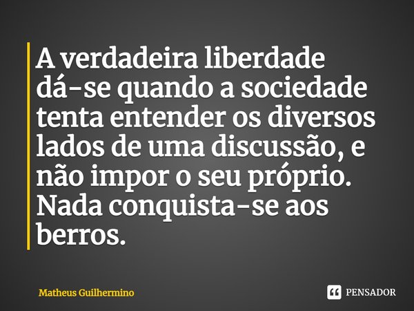 A verdadeira liberdade dá-se quando a sociedade tenta entender os diversos lados de uma discussão, e não impor o seu próprio. Nada conquista-se aos berros.... Frase de Matheus Guilhermino.