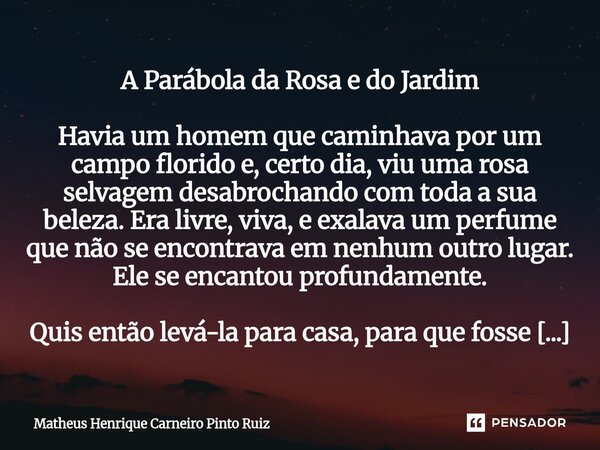 A Parábola da Rosa e do Jardim Havia um homem que caminhava por um campo florido e, certo dia, viu uma rosa selvagem desabrochando com toda a sua beleza. Era l... Frase de Matheus Henrique Carneiro Pinto Ruiz.