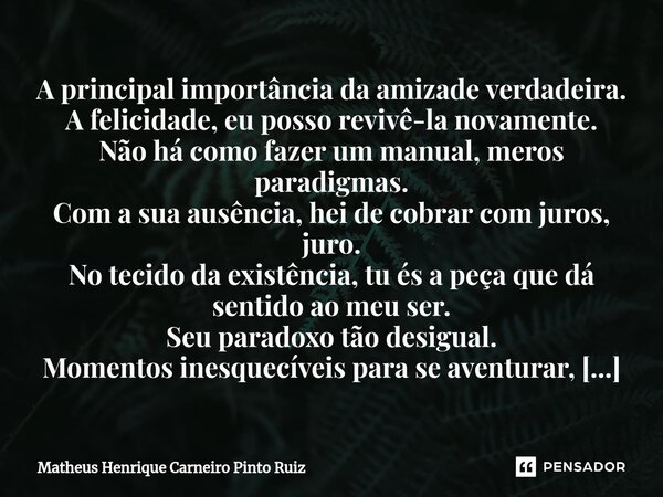 ⁠A principal importância da amizade verdadeira. A felicidade, eu posso revivê-la novamente. Não há como fazer um manual, meros paradigmas. Com a sua ausência, h... Frase de Matheus Henrique Carneiro Pinto Ruiz.