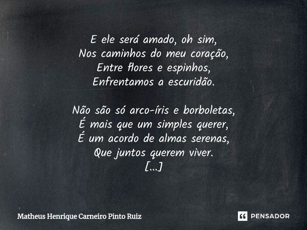 ⁠E ele será amado, oh sim, Nos caminhos do meu coração, Entre flores e espinhos, Enfrentamos a escuridão. Não são só arco-íris e borboletas, É mais que um simpl... Frase de Matheus Henrique Carneiro Pinto Ruiz.