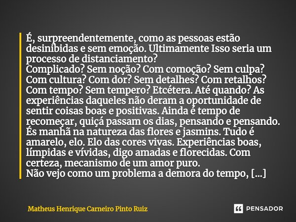 ⁠É, surpreendentemente, como as pessoas estão desinibidas e sem emoção. Ultimamente Isso seria um processo de distanciamento? Complicado? Sem noção? Com comoção... Frase de Matheus Henrique Carneiro Pinto Ruiz.