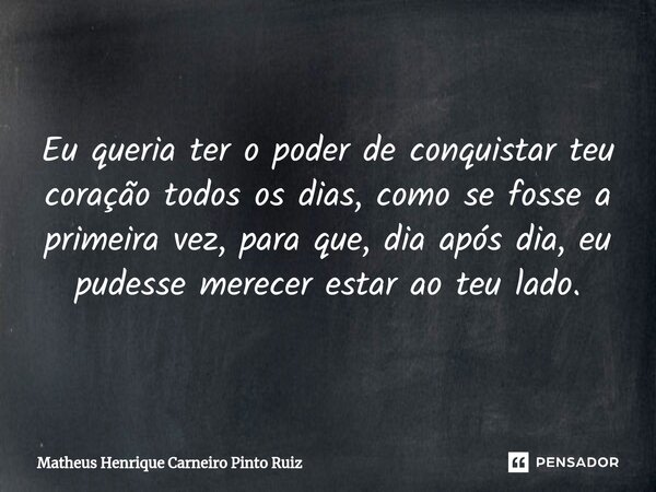 Eu queria ter o poder de conquistar teu coração todos os dias, como se fosse a primeira vez, para que, dia após dia, eu pudesse merecer estar ao teu lado.... Frase de Matheus Henrique Carneiro Pinto Ruiz.