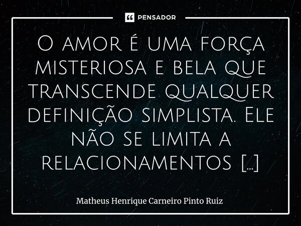 ⁠O amor é uma força misteriosa e bela que transcende qualquer definição simplista. Ele não se limita a relacionamentos românticos; pode florescer em amizades pr... Frase de Matheus Henrique Carneiro Pinto Ruiz.