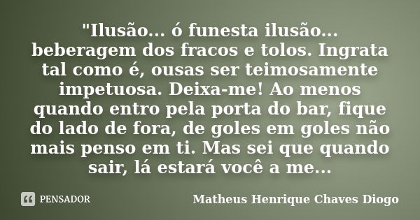 "Ilusão... ó funesta ilusão... beberagem dos fracos e tolos. Ingrata tal como é, ousas ser teimosamente impetuosa. Deixa-me! Ao menos quando entro pela por... Frase de Matheus Henrique Chaves Diogo.