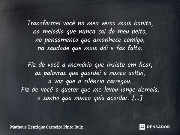 Transformei você no meu verso mais bonito, na melodia que nunca sai do meu peito, no pensamento que amanhece comigo, na saudade que mais dói e faz falta. Fiz ... Frase de Matheus Henrique Carneiro Pinto Ruiz.