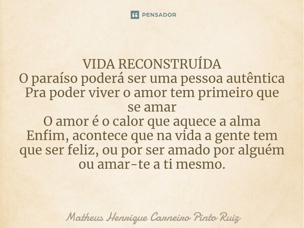 ⁠VIDA RECONSTRUÍDA O paraíso poderá ser uma pessoa autêntica Pra poder viver o amor tem primeiro que se amar O amor é o calor que aquece a alma Enfim, acontece ... Frase de Matheus Henrique Carneiro Pinto Ruiz.