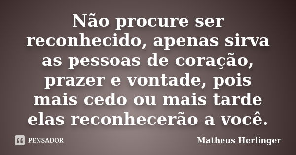 Não procure ser reconhecido, apenas sirva as pessoas de coração, prazer e vontade, pois mais cedo ou mais tarde elas reconhecerão a você.... Frase de Matheus Herlinger.