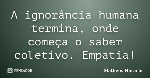 A ignorância humana termina, onde começa o saber coletivo. Empatia!... Frase de Matheus Horácio.