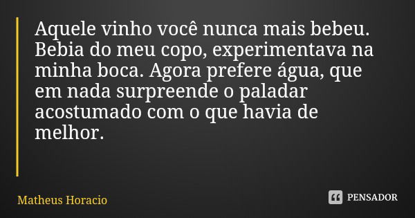 Aquele vinho você nunca mais bebeu. Bebia do meu copo, experimentava na minha boca. Agora prefere água, que em nada surpreende o paladar acostumado com o que ha... Frase de Matheus Horacio.