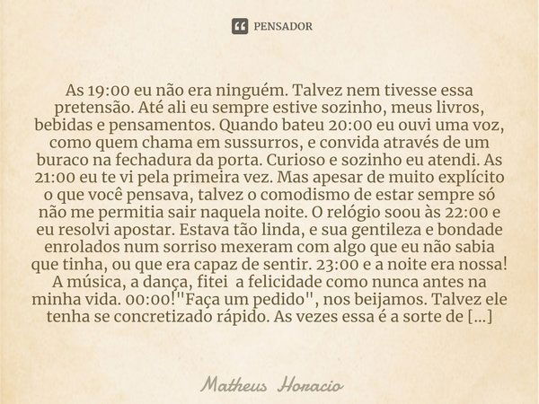 ⁠As 19:00 eu não era ninguém. Talvez nem tivesse essa pretensão. Até ali eu sempre estive sozinho, meus livros, bebidas e pensamentos. Quando bateu 20:00 eu ouv... Frase de Matheus Horacio.