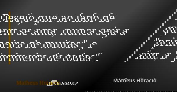 Desejo que ao lado de quem se ama, nunca seja a "primeira de muitas", e sim, a "primeira de todas".... Frase de Matheus Horacio.