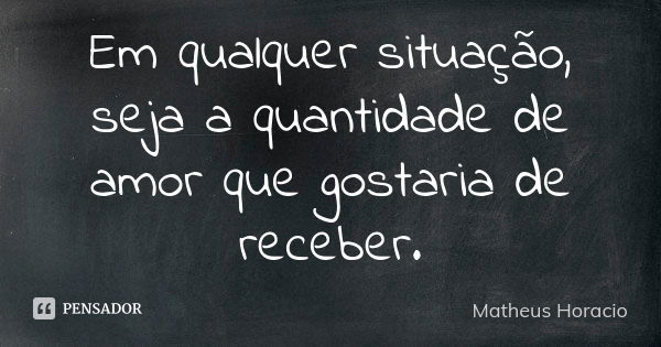 Em qualquer situação, seja a quantidade de amor que gostaria de receber.... Frase de Matheus Horacio.