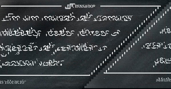 Em um mundo de comuns inutilidades, todos temos a real obrigação de partilhar o que possui valor.... Frase de Matheus Horacio.