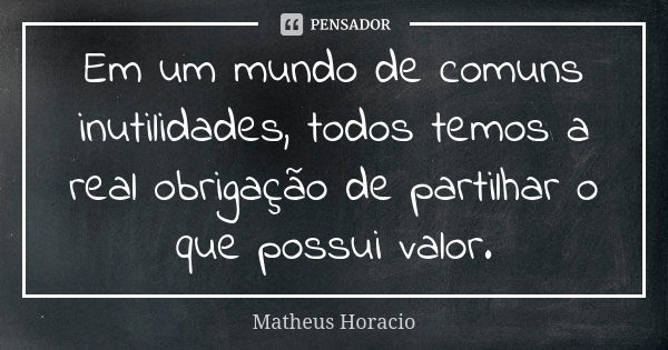 Em um mundo de comuns inutilidades, todos temos a real obrigação de partilhar o que possui valor.... Frase de Matheus Horacio.