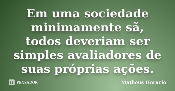 Em uma sociedade minimamente sã, todos deveriam ser simples avaliadores de suas próprias ações.... Frase de Matheus Horácio.