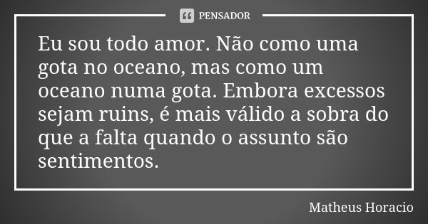 Eu sou todo amor. Não como uma gota no oceano, mas como um oceano numa gota. Embora excessos sejam ruins, é mais válido a sobra do que a falta quando o assunto ... Frase de Matheus Horacio.