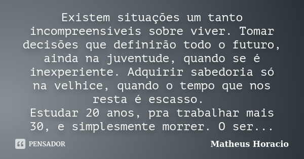 Existem situações um tanto incompreensíveis sobre viver. Tomar decisões que definirão todo o futuro, ainda na juventude, quando se é inexperiente. Adquirir sabe... Frase de Matheus Horácio.