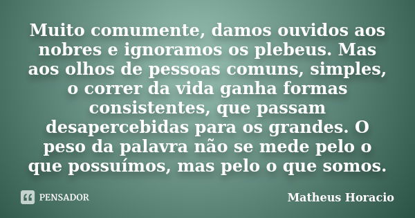 Muito comumente, damos ouvidos aos nobres e ignoramos os plebeus. Mas aos olhos de pessoas comuns, simples, o correr da vida ganha formas consistentes, que pass... Frase de Matheus Horácio.