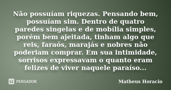 Não possuíam riquezas. Pensando bem, possuíam sim. Dentro de quatro paredes singelas e de mobília simples, porém bem ajeitada, tinham algo que reis, faraós, mar... Frase de Matheus Horácio.