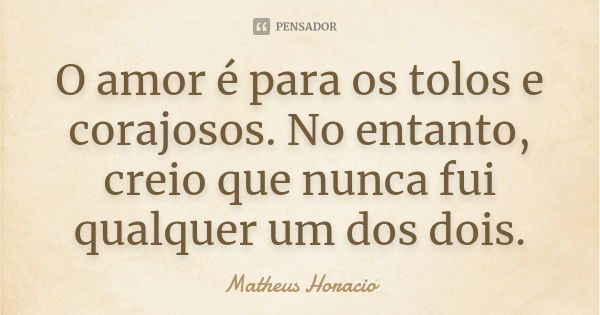 O amor é para os tolos e corajosos. No entanto, creio que nunca fui qualquer um dos dois.... Frase de Matheus Horacio.