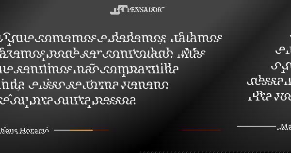 O que comemos e bebemos, falamos e fazemos pode ser controlado. Mas o que sentimos não compartilha dessa linha, e isso se torna veneno. Pra você ou pra outra pe... Frase de Matheus Horacio.