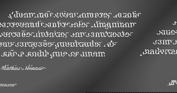 Quem não viveu amores, acaba escrevendo sobre eles. Imaginam suas versões inteiras, em contrastes com seus corações quebrados. As palavras são a solda que os un... Frase de Matheus Horacio.