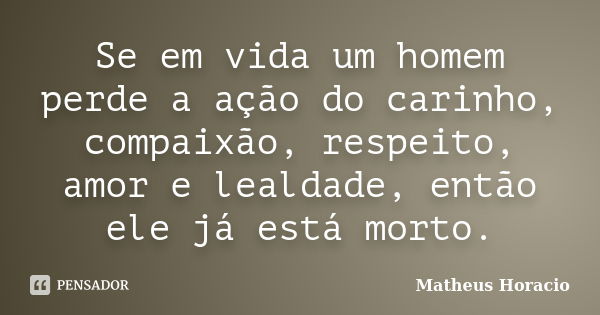 Se em vida um homem perde a ação do carinho, compaixão, respeito, amor e lealdade, então ele já está morto.... Frase de Matheus Horácio.