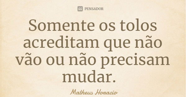 Somente os tolos acreditam que não vão ou não precisam mudar.... Frase de Matheus Horacio.