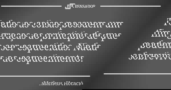 Todas as coisas possuem um fim graças ao princípio de que podem ser esquecidas. Nada sobrevive ao esquecimento.... Frase de Matheus Horacio.