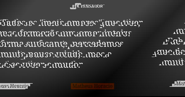 Todos os "meio amores" que tiver, nunca formarão um amor inteiro. E de forma sufocante, percebemos que há muito pouco vivido, mas a muito à se viver e... Frase de Matheus Horacio.