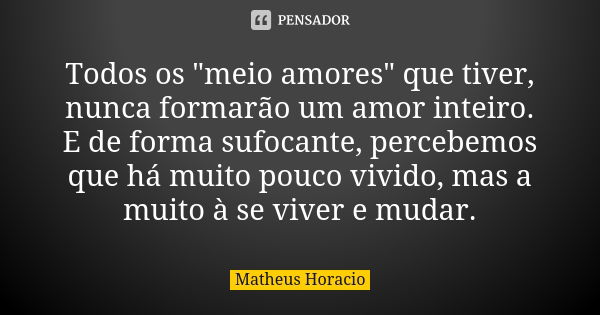 Todos os "meio amores" que tiver, nunca formarão um amor inteiro. E de forma sufocante, percebemos que há muito pouco vivido, mas a muito à se viver e... Frase de Matheus Horacio.