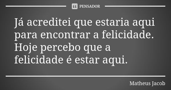 Já acreditei que estaria aqui para encontrar a felicidade. Hoje percebo que a felicidade é estar aqui.... Frase de Matheus Jacob.