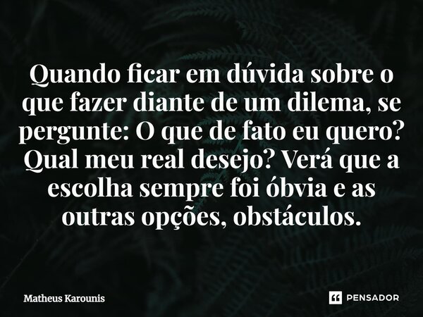 Quando ficar em dúvida sobre o que fazer diante de um dilema, se pergunte: O que de fato eu quero? Qual meu real desejo? Verá que a escolha sempre foi óbvia e a... Frase de Matheus Karounis.