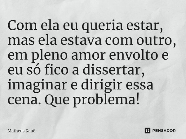 ⁠Com ela eu queria estar, mas ela estava com outro, em pleno amor envolto e eu só fico a dissertar, imaginar e dirigir essa cena. Que problema!... Frase de Matheus kaue.