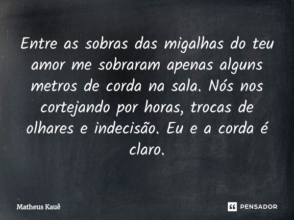 ⁠Entre as sobras das migalhas do teu amor me sobraram apenas alguns metros de corda na sala. Nós nos cortejando por horas, trocas de olhares e indecisão. Eu e a... Frase de Matheus kaue.