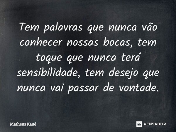 Tem palavras que nunca vão conhecer nossas bocas, tem toque que nunca terá sensibilidade, tem desejo que nunca vai passar de vontade.... Frase de Matheus kaue.