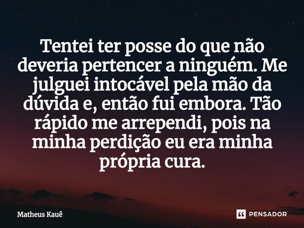 ⁠Tentei ter posse do que não deveria pertencer a ninguém. Me julguei intocável pela mão da dúvida e, então fui embora. Tão rápido me arrependi, pois na minha pe... Frase de Matheus kaue.